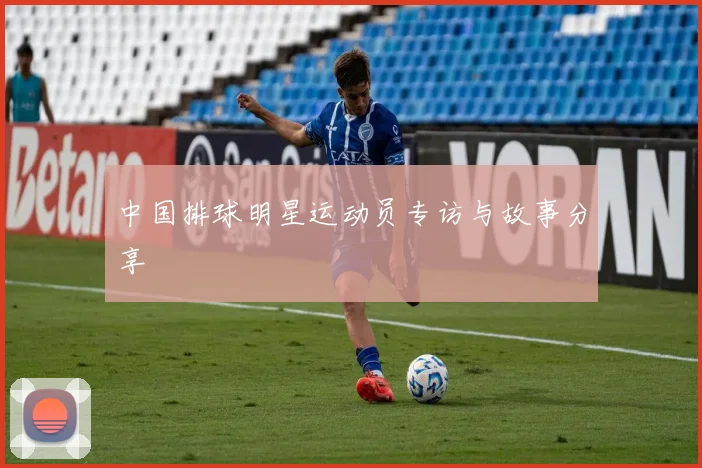 中国排球明星运动员专访与故事分享