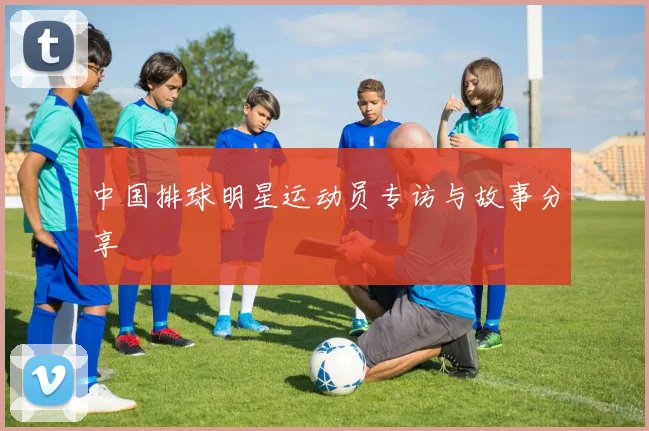 中国排球明星运动员专访与故事分享