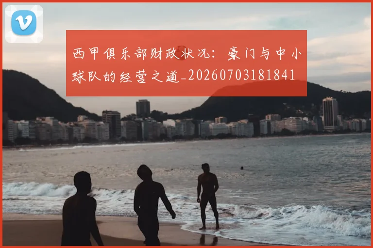 西甲俱乐部财政状况：豪门与中小球队的经营之道_20260703181841
