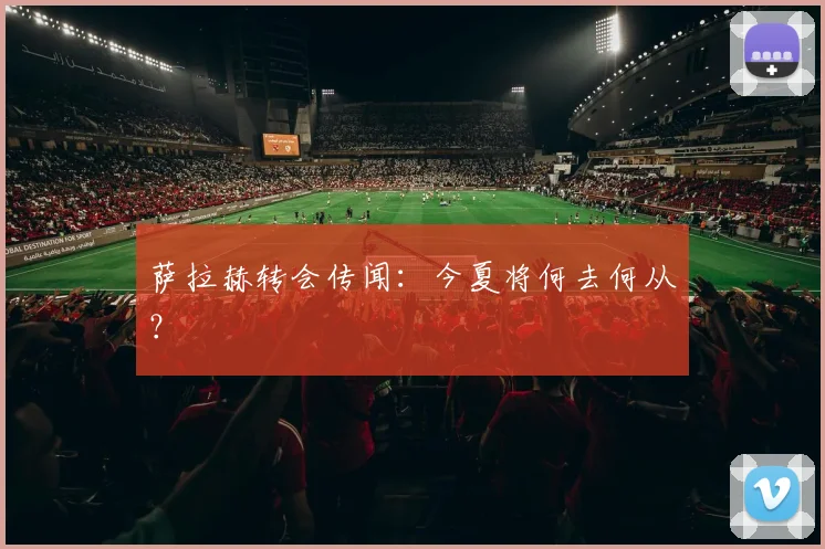 萨拉赫转会传闻：今夏将何去何从？