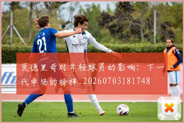 莫德里奇对年轻球员的影响:下一代中场的榜样_20260703181748