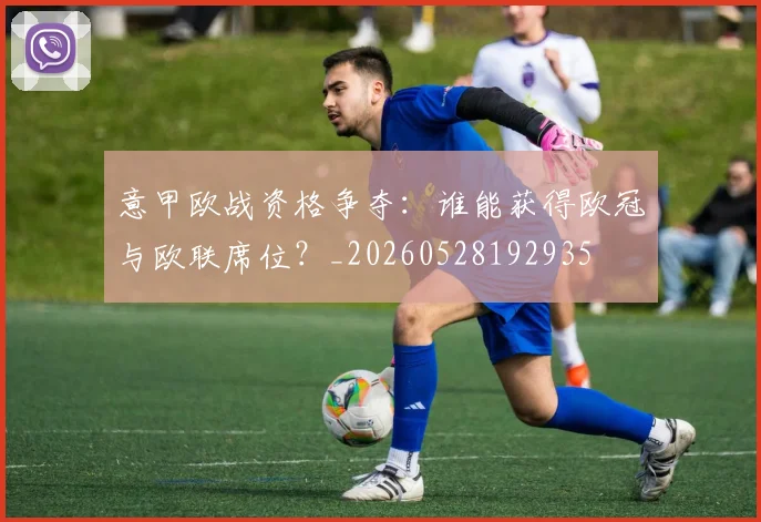 意甲欧战资格争夺:谁能获得欧冠与欧联席位?_20260528192935