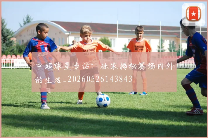 中超球星专访：独家揭秘赛场内外的生活_20260526143843