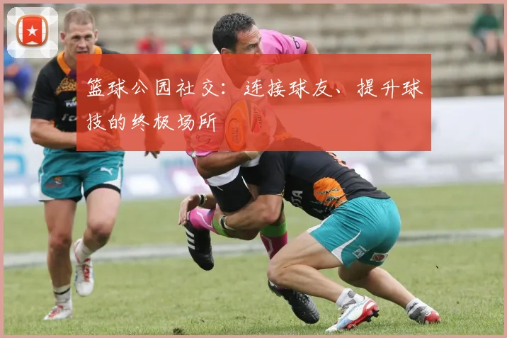 篮球公园社交:连接球友、提升球技的终极场所