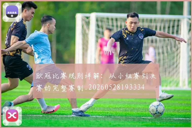 欧冠比赛规则详解:从小组赛到决赛的完整赛制_20260528193334