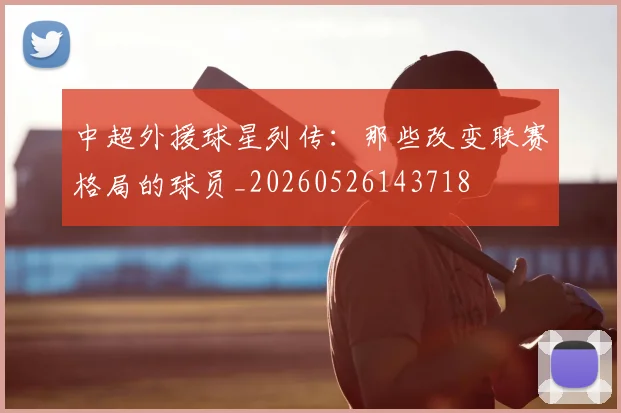 中超外援球星列传:那些改变联赛格局的球员_20260526143718