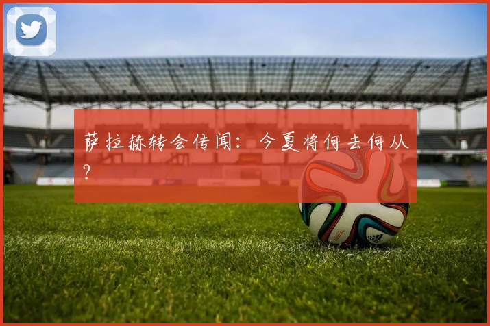 萨拉赫转会传闻:今夏将何去何从?