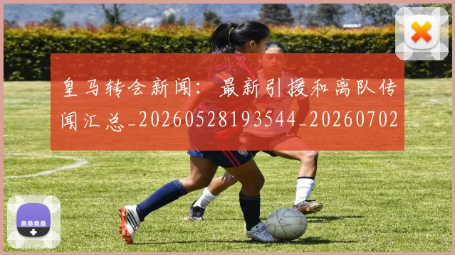 皇马转会新闻：最新引援和离队传闻汇总_20260528193544_20260702152415