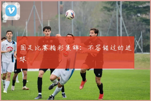 国足比赛精彩集锦:不容错过的进球