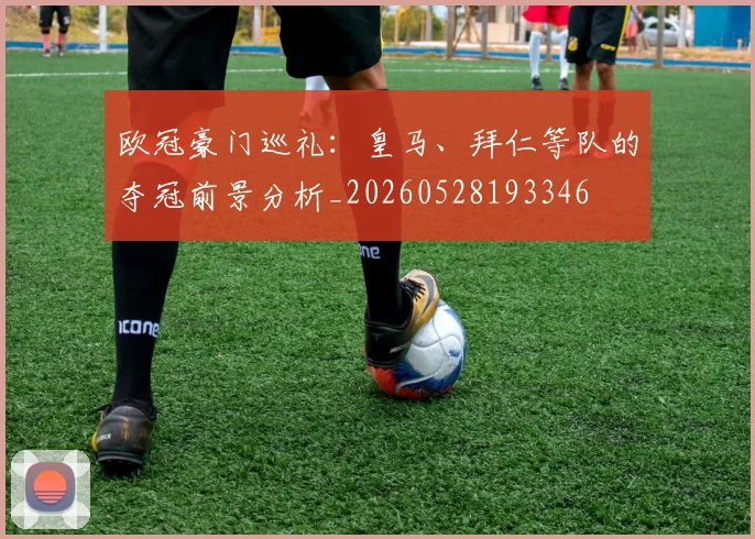 欧冠豪门巡礼：皇马、拜仁等队的夺冠前景分析_20260528193346