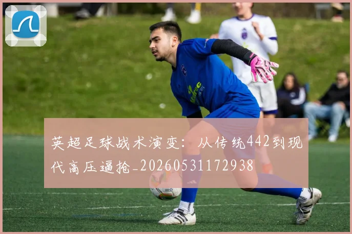 英超足球战术演变:从传统442到现代高压逼抢_20260531172938